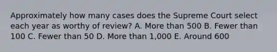 Approximately how many cases does the Supreme Court select each year as worthy of review? A. More than 500 B. Fewer than 100 C. Fewer than 50 D. More than 1,000 E. Around 600