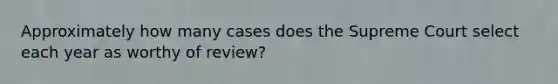 Approximately how many cases does the Supreme Court select each year as worthy of review?