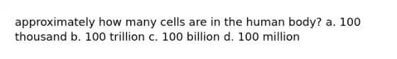 approximately how many cells are in the human body? a. 100 thousand b. 100 trillion c. 100 billion d. 100 million