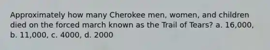 Approximately how many Cherokee men, women, and children died on the forced march known as the Trail of Tears? a. 16,000, b. 11,000, c. 4000, d. 2000