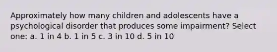 Approximately how many children and adolescents have a psychological disorder that produces some impairment? Select one: a. 1 in 4 b. 1 in 5 c. 3 in 10 d. 5 in 10