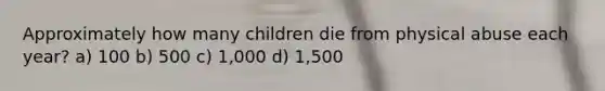 Approximately how many children die from physical abuse each year? a) 100 b) 500 c) 1,000 d) 1,500