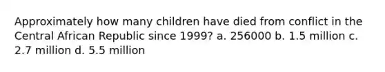 Approximately how many children have died from conflict in the Central African Republic since 1999? a. 256000 b. 1.5 million c. 2.7 million d. 5.5 million