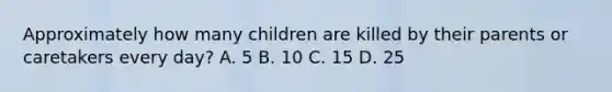 Approximately how many children are killed by their parents or caretakers every day? A. 5 B. 10 C. 15 D. 25