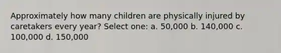 Approximately how many children are physically injured by caretakers every year? Select one: a. 50,000 b. 140,000 c. 100,000 d. 150,000