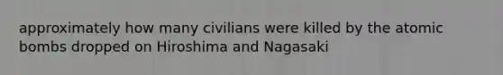 approximately how many civilians were killed by the atomic bombs dropped on Hiroshima and Nagasaki