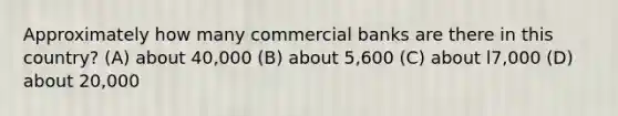 Approximately how many commercial banks are there in this country? (A) about 40,000 (B) about 5,600 (C) about l7,000 (D) about 20,000