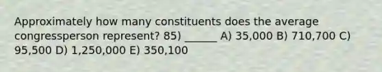 Approximately how many constituents does the average congressperson represent? 85) ______ A) 35,000 B) 710,700 C) 95,500 D) 1,250,000 E) 350,100