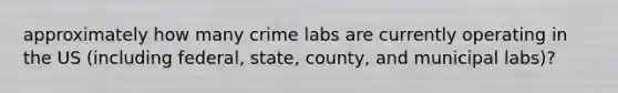 approximately how many crime labs are currently operating in the US (including federal, state, county, and municipal labs)?