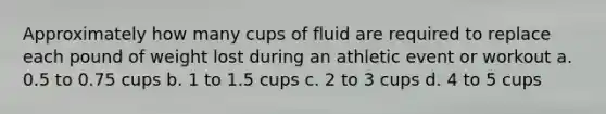 Approximately how many cups of fluid are required to replace each pound of weight lost during an athletic event or workout a. 0.5 to 0.75 cups b. 1 to 1.5 cups c. 2 to 3 cups d. 4 to 5 cups