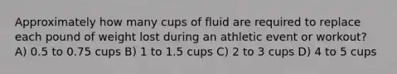 Approximately how many cups of fluid are required to replace each pound of weight lost during an athletic event or workout? A) 0.5 to 0.75 cups B) 1 to 1.5 cups C) 2 to 3 cups D) 4 to 5 cups