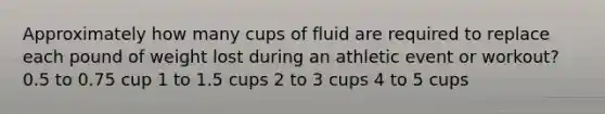 Approximately how many cups of fluid are required to replace each pound of weight lost during an athletic event or workout? 0.5 to 0.75 cup 1 to 1.5 cups 2 to 3 cups 4 to 5 cups