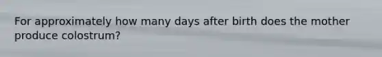 For approximately how many days after birth does the mother produce colostrum?