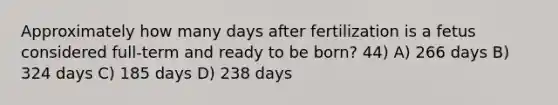 Approximately how many days after fertilization is a fetus considered full-term and ready to be born? 44) A) 266 days B) 324 days C) 185 days D) 238 days