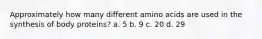 Approximately how many different amino acids are used in the synthesis of body proteins? a. 5 b. 9 c. 20 d. 29