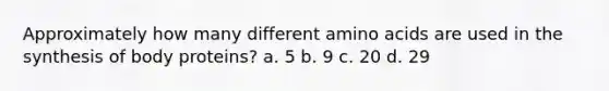 Approximately how many different amino acids are used in the synthesis of body proteins? a. 5 b. 9 c. 20 d. 29