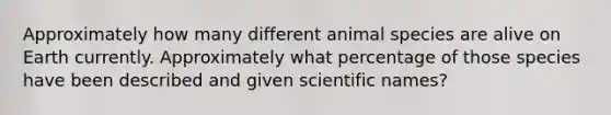 Approximately how many different animal species are alive on Earth currently. Approximately what percentage of those species have been described and given scientific names?