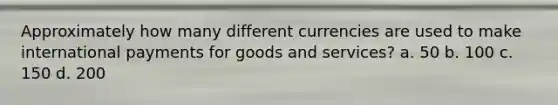 Approximately how many different currencies are used to make international payments for goods and services? a. 50 b. 100 c. 150 d. 200