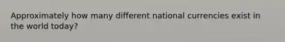 Approximately how many different national currencies exist in the world today?