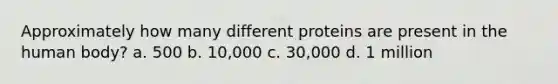 Approximately how many different proteins are present in the human body? a. 500 b. 10,000 c. 30,000 d. 1 million