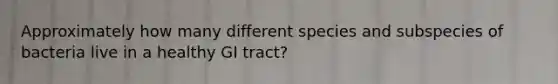 Approximately how many different species and subspecies of bacteria live in a healthy GI tract?