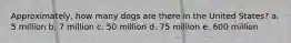 Approximately, how many dogs are there in the United States? a. 5 million b. 7 million c. 50 million d. 75 million e. 600 million