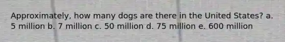 Approximately, how many dogs are there in the United States? a. 5 million b. 7 million c. 50 million d. 75 million e. 600 million