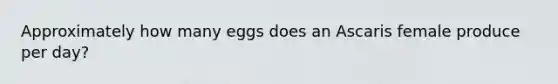 Approximately how many eggs does an Ascaris female produce per day?