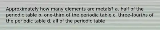 Approximately how many elements are metals? a. half of the periodic table b. one-third of the periodic table c. three-fourths of the periodic table d. all of the periodic table