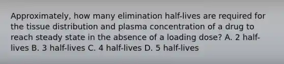 Approximately, how many elimination half-lives are required for the tissue distribution and plasma concentration of a drug to reach steady state in the absence of a loading dose? A. 2 half-lives B. 3 half-lives C. 4 half-lives D. 5 half-lives