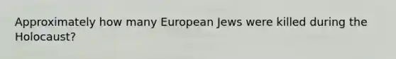 Approximately how many European Jews were killed during the Holocaust?