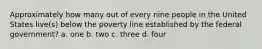 Approximately how many out of every nine people in the United States live(s) below the poverty line established by the federal government? a. one b. two c. three d. four