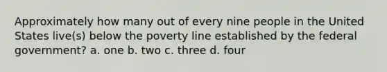 Approximately how many out of every nine people in the United States live(s) below the poverty line established by the federal government? a. one b. two c. three d. four