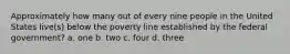 Approximately how many out of every nine people in the United States live(s) below the poverty line established by the federal government? a. one b. two c. four d. three