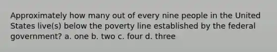 Approximately how many out of every nine people in the United States live(s) below the poverty line established by the federal government? a. one b. two c. four d. three