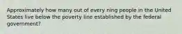 Approximately how many out of every ning people in the United States live below the poverty line established by the federal government?