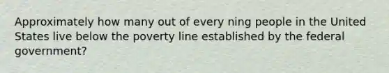 Approximately how many out of every ning people in the United States live below the poverty line established by the federal government?