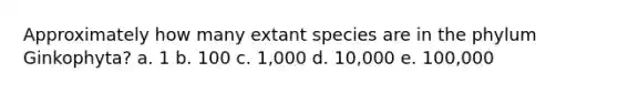 Approximately how many extant species are in the phylum Ginkophyta? a. 1 b. 100 c. 1,000 d. 10,000 e. 100,000