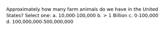 Approximately how many farm animals do we have in the United States? Select one: a. 10,000-100,000 b. > 1 Billion c. 0-100,000 d. 100,000,000-500,000,000