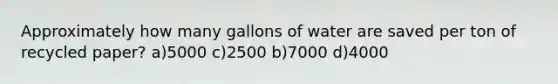 Approximately how many gallons of water are saved per ton of recycled paper? a)5000 c)2500 b)7000 d)4000