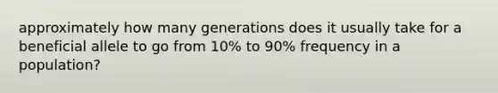 approximately how many generations does it usually take for a beneficial allele to go from 10% to 90% frequency in a population?