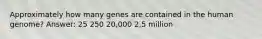 Approximately how many genes are contained in the human genome? Answer: 25 250 20,000 2.5 million