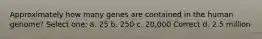 Approximately how many genes are contained in the human genome? Select one: a. 25 b. 250 c. 20,000 Correct d. 2.5 million