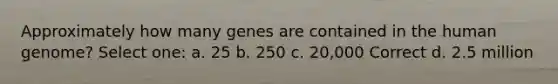 Approximately how many genes are contained in the human genome? Select one: a. 25 b. 250 c. 20,000 Correct d. 2.5 million