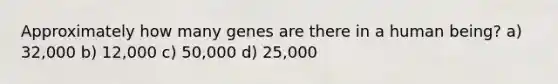 Approximately how many genes are there in a human being? a) 32,000 b) 12,000 c) 50,000 d) 25,000