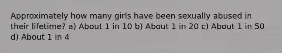 Approximately how many girls have been sexually abused in their lifetime? a) About 1 in 10 b) About 1 in 20 c) About 1 in 50 d) About 1 in 4