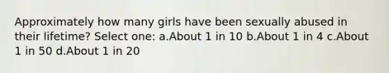 Approximately how many girls have been sexually abused in their lifetime? Select one: a.About 1 in 10 b.About 1 in 4 c.About 1 in 50 d.About 1 in 20