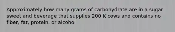 Approximately how many grams of carbohydrate are in a sugar sweet and beverage that supplies 200 K cows and contains no fiber, fat, protein, or alcohol