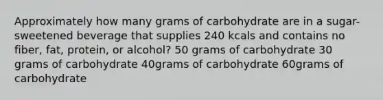 Approximately how many grams of carbohydrate are in a sugar-sweetened beverage that supplies 240 kcals and contains no fiber, fat, protein, or alcohol? 50 grams of carbohydrate 30 grams of carbohydrate 40grams of carbohydrate 60grams of carbohydrate