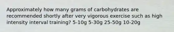 Approximately how many grams of carbohydrates are recommended shortly after very vigorous exercise such as high intensity interval training? 5-10g 5-30g 25-50g 10-20g